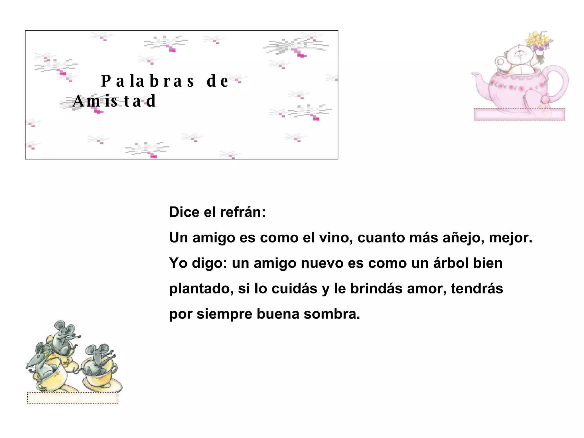 Palabras de Amistad Dice el refrán: Un amigo es como el vino, cuanto más añejo, mejor. Yo digo: un amigo nuevo es como un árbol bien plantado, si lo cuidás y le brindás amor, tendrás por siempre buena sombra.