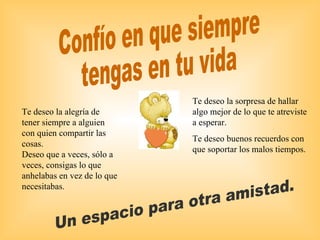 Confío en que siempre  tengas en tu vida Un espacio para otra amistad. Te deseo la sorpresa de hallar algo mejor de lo que te atreviste a esperar. Te deseo buenos recuerdos con que soportar los malos tiempos. Te deseo la alegría de tener siempre a alguien con quien compartir las cosas. Deseo que a veces, sólo a veces, consigas lo que anhelabas en vez de lo que necesitabas. 