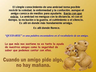 El simple conocimiento de una amistad torna posible resistir la soledad, la enfermedad y la confusión, aunque el amigo carezca de medios para ayudarte.  Basta con que exista .  La amistad no mengua con la distancia, ni con el tiempo, la reclusión o la guerra, el sufrimiento o el silencio.  Es allí en donde más hondamente arraiga.  Es allí donde florece. “ QUEDARSE” es una palabra encantadora en el vocabulario de un amigo . Lo que más nos sostiene no es tanto la ayuda de nuestros amigos como la seguridad de saber que podemos contar con ellos. Cuando un amigo pide algo,  no hay mañana. 