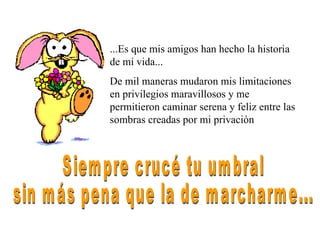 ...Es que mis amigos han hecho la historia de mi vida... De mil maneras mudaron mis limitaciones en privilegios maravillosos y me permitieron caminar serena y feliz entre las sombras creadas por mi privación Siempre crucé tu umbral sin más pena que la de marcharme... 