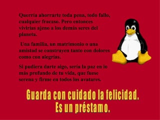 Querría ahorrarte toda pena, todo fallo, cualquier fracaso. Pero entonces vivirías ajeno a los demás seres del planeta.  Una familia, un matrimonio o una amistad se construyen tanto con dolores como con alegrías. Si pudiera darte algo, sería la paz en lo más profundo de tu vida, que fuese serena y firme en todos los avatares. Guarda con cuidado la felicidad. Es un préstamo. 