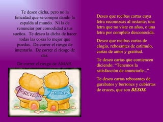 Te deseo dicha, pero no la felicidad que se compra dando la espalda al mundo.  Ni la de renunciar por comodidad a tus sueños.  Te deseo la dicha de hacer todas las cosas lo mejor que puedas.  De correr el riesgo de intentarlo.  De correr el riesgo de dar. De correr el riesgo de AMAR. Deseo que recibas cartas cuya letra reconozcas al instante; una letra que no viste en años, o una letra por completo desconocida. Deseo que recibas cartas de elogio, rebosantes de estímulo, cartas de amor y gratitud. Te deseo cartas que comiencen diciendo: “Tenemos la satisfacción de anunciarle...” Te deseo cartas rebosantes de garabatos y borrones y cubiertas de cruces, que son  BESOS. 