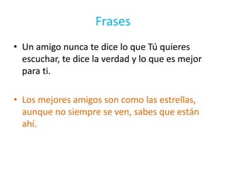 FrasesUn amigo nunca te dice lo que Tú quieres escuchar, te dice la verdad y lo que es mejor para ti.Los mejores amigos son como las estrellas, aunque no siempre se ven, sabes que están ahí.