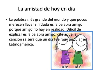 La amistad de hoy en diaLa palabra más grande del mundo y que pocos merecen llevar sin duda es la palabra amigo porque amigo no hay en realidad. Difícil de explicar es la palabra amigo, cita aquella canción salsera que un día fue muy popular en Latinoamérica.
