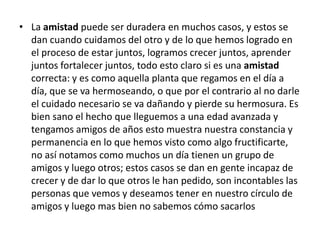 La amistad puede ser duradera en muchos casos, y estos se dan cuando cuidamos del otro y de lo que hemos logrado en el proceso de estar juntos, logramos crecer juntos, aprender juntos fortalecer juntos, todo esto claro si es una amistad correcta: y es como aquella planta que regamos en el día a día, que se va hermoseando, o que por el contrario al no darle el cuidado necesario se va dañando y pierde su hermosura. Es bien sano el hecho que lleguemos a una edad avanzada y tengamos amigos de años esto muestra nuestra constancia y permanencia en lo que hemos visto como algo fructificarte, no así notamos como muchos un día tienen un grupo de amigos y luego otros; estos casos se dan en gente incapaz de crecer y de dar lo que otros le han pedido, son incontables las personas que vemos y deseamos tener en nuestro círculo de amigos y luego mas bien no sabemos cómo sacarlos