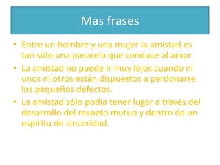 Mas frasesEntre un hombre y una mujer la amistad es tan sólo una pasarela que conduce al amorLa amistad no puede ir muy lejos cuando ni unos ni otros están dispuestos a perdonarse los pequeños defectos.      La amistad sólo podía tener lugar a través del desarrollo del respeto mutuo y dentro de un espíritu de sinceridad.