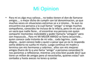 Mi OpinionPara mi es algo muy valioso... no todos tienen el don de llamarse amigos.... o mejor dicho de cumplir con tal denominacion, ya que muchas veces en situaciones extremas ve x si mismo... Yo aun no encuentro esa persona a la cual llamar "amigo" si tengo muchos compañeros, conocidos he incluso de la infacia, pero en mi aun ahi un vacio que nadie lleno... el encontrar esa persona con quien compartir momentos inolvidable y poder llamarla "amiga/o" pero con mayuscula... Para mi MI MEJOR AMIGO se llama Jesucristo... quien conoce cada instante de mi vida... cada lagrima...cada alegria... quien conoce todo y quien a pesar que yo no le responda como deberia no suelta mi mano. Luego continua mi madre y termina con mis hermanos y sobrinos.. ellos son mis mejores amigos (fuera de lo q uno llama "amigo" a personas conocidas) Si nos ponemos a reflexionar, mientras uno esta bien puede decir que tiene un millon de amigos pero al necesitarlos, quienes estas? son contados y hasta aveces no tenes q contar.