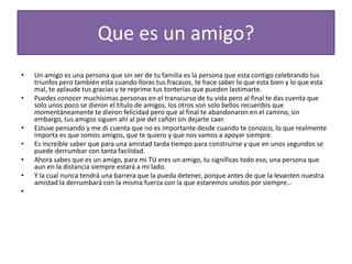 Quees un amigo?Un amigo es una persona que sin ser de tu familia es la persona que esta contigo celebrando tus triunfos pero también esta cuando lloras tus fracasos, te hace saber lo que esta bien y lo que esta mal, te aplaude tus gracias y te reprime tus tonterías que pueden lastimarte.Puedes conocer muchísimas personas en el transcurso de tu vida pero al final te das cuenta que solo unos poco se dieron el titulo de amigos, los otros son solo bellos recuerdos que momentáneamente te dieron felicidad pero que al final te abandonaron en el camino, sin embargo, tus amigos siguen ahí al pie del cañón sin dejarte caer.Estuve pensando y me di cuenta que no es importante desde cuando te conozco, lo que realmente importa es que somos amigos, que te quiero y que nos vamos a apoyar siempre.Es increíble saber que para una amistad tarda tiempo para construirse y que en unos segundos se puede derrumbar con tanta facilidad.Ahora sabes que es un amigo, para mi TU eres un amigo, tu significas todo eso, una persona que aun en la distancia siempre estará a mi lado.Y la cual nunca tendrá una barrera que la pueda detener, porque antes de que la levanten nuestra amistad la derrumbará con la misma fuerza con la que estaremos unidos por siempre… 