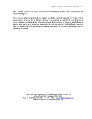 www.gruposmusicalesparroquiales.org

ama. Somos capaces de hacer crecer nuestro corazón y abrirlo a una concepción del
amor más objetiva.

Amar a quien sea siempre será una opción acertada, nunca tengamos miedo de amar a
alguien pues el amor en sí lleva su propia recompensa, y cuando el enamoramiento
ronde nuestra puerta tampoco tengamos miedo de someterlo al proceso que lo lleve al
amor maduro y si no lo logramos pues recordemos que siempre habrá alguien que nos
ama sin condiciones, de a gratis y de manera muy personal porque nos conoce como la
palma de su mano.




                PASTORAL GRUPOS MUSICALES PARROQUIALES JUVENILES
                            ARQUIDIOCESIS PRIMADA DE MEXICO
            Tels. 52-76-21-76 y (044) 25-51-84-12 eMail: mleonr75@yahoo.com.mx
                           http://www.gruposmusicalesparroquiales.org
 