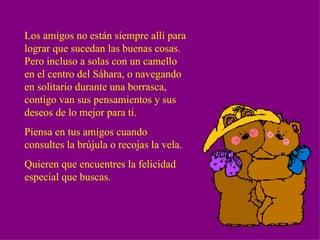 Los amigos no están siempre allí para lograr que sucedan las buenas cosas.  Pero incluso a solas con un camello en el centro del Sáhara, o navegando en solitario durante una borrasca, contigo van sus pensamientos y sus deseos de lo mejor para ti. Piensa en tus amigos cuando consultes la brújula o recojas la vela. Quieren que encuentres la felicidad especial que buscas. 