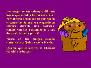Los amigos no están siempre allí para lograr que sucedan las buenas cosas.  Pero incluso a solas con un camello en el centro del Sáhara, o navegando en solitario durante una borrasca, contigo van sus pensamientos y sus deseos de lo mejor para ti. Piensa en tus amigos cuando consultes la brújula o recojas la vela. Quieren que encuentres la felicidad especial que buscas. 