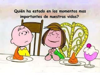 Quién ha estado en los momentos mas importantes de nuestras vidas?   