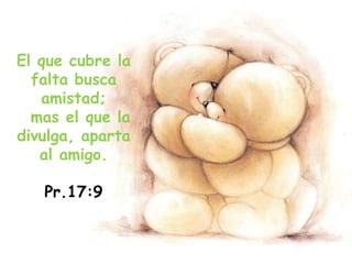 El que cubre la
falta busca
amistad;
mas el que la
divulga, aparta
al amigo.
Pr.17:9