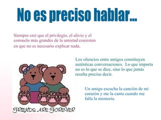 No es preciso hablar... Siempre creí que el privilegio, el alivio y el consuelo más grandes de la amistad consisten en que no es necesario explicar nada . Los silencios entre amigos constituyen auténticas conversaciones.  Lo que importa no es lo que se dice, sino lo que jamás resulta preciso decir. Un amigo escucha la canción de mi corazón y me la canta cuando me falla la memoria. 