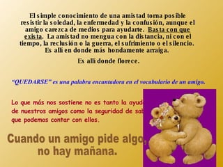 El simple conocimiento de una amistad torna posible resistir la soledad, la enfermedad y la confusión, aunque el amigo carezca de medios para ayudarte.  Basta con que exista .  La amistad no mengua con la distancia, ni con el tiempo, la reclusión o la guerra, el sufrimiento o el silencio.  Es allí en donde más hondamente arraiga.  Es allí donde florece. “ QUEDARSE” es una palabra encantadora en el vocabulario de un amigo . Lo que más nos sostiene no es tanto la ayuda de nuestros amigos como la seguridad de saber que podemos contar con ellos. Cuando un amigo pide algo,  no hay mañana. 