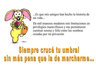 ...Es que mis amigos han hecho la historia de mi vida... De mil maneras mudaron mis limitaciones en privilegios maravillosos y me permitieron caminar serena y feliz entre las sombras creadas por mi privación Siempre crucé tu umbral sin más pena que la de marcharme... 