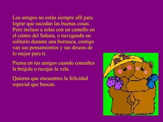 Los amigos no están siempre allí para lograr que sucedan las buenas cosas.  Pero incluso a solas con un camello en el centro del Sahara, o navegando en solitario durante una borrasca, contigo van sus pensamientos y sus deseos de lo mejor para ti. Piensa en tus amigos cuando consultes la brújula o recojas la vela. Quieren que encuentres la felicidad especial que buscas. 
