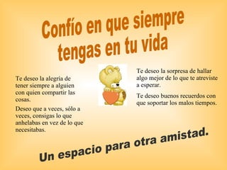 Confío en que siempre  tengas en tu vida Un espacio para otra amistad. Te deseo la sorpresa de hallar algo mejor de lo que te atreviste a esperar. Te deseo buenos recuerdos con que soportar los malos tiempos. Te deseo la alegría de tener siempre a alguien con quien compartir las cosas. Deseo que a veces, sólo a veces, consigas lo que anhelabas en vez de lo que necesitabas. 