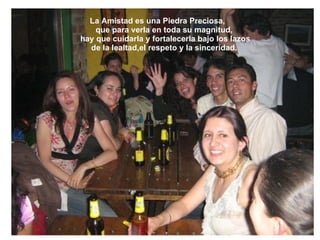 La Amistad es una Piedra Preciosa,        que para verla en toda su magnitud,         hay que cuidarla y fortalecerla bajo los lazos       de la lealtad,el respeto y la sinceridad. 