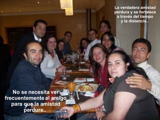 La verdadera amistad perdura y se fortalece a través del tiempo y la distancia..  No se necesita ver frecuentemente al amigo para que la amistad perdure..  