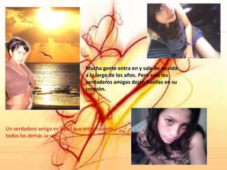 Un verdadero amigo es aquel que entra cuando todos los demás se van. Mucha gente entra en y sale de su vida a lo largo de los años. Pero solo los verdaderos amigos dejan huellas en su corazón. 