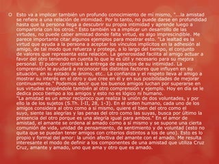  Esto va a implicar también un profundo conocimiento de mí mismo, "...la amistad
  se refiere a una relación de intimidad. Por lo tanto, no puede darse en profundidad
  hasta que la persona llega a descubrir su propia intimidad y aprende luego a
  compartirla con los otros." Esto también va a implicar un desarrollo de las
  virtudes, no puede caber amistad donde falta virtud, es algo imprescindible. Me
  parece importante citar algunos ejemplos para mostrar esto. "La lealtad es la
  virtud que ayuda a la persona a aceptar los vínculos implícitos en la adhesión al
  amigo, de tal modo que refuerza y protege, a lo largo del tiempo, el conjunto
  de valores que representa esta relación. La generosidad facilita al amigo actuar a
  favor del otro teniendo en cuenta lo que le es útil y necesario para su mejora
  personal. El pudor controlará la entrega de aspectos de su intimidad. La
  comprensión le ayudará a reconocer los distintos factores que influyen en su
  situación, en su estado de ánimo, etc.. La confianza y el respeto lleva al amigo a
  mostrar su interés en el otro y que cree en él y en sus posibilidades de mejorar
  continuamente." Podemos decir que los buenos amigos luchan por superarse en
  sus virtudes exigiéndole también al otro comprensión y ejemplo. Hoy en día se le
  dedica poco tiempo a los amigos y esto no es lógico ni humano.
  "La amistad es un amor recíproco que realiza la unión de dos voluntades, y por
  ello la de los sujetos (S.Th. I-II, 28, 1-3). En el orden humano, cada uno de los
  amigos considera al otro como a sí mismo, quiere el bien del otro como el
  suyo, siente las alegrías y las penas del otro como las suyas, busca por último la
  presencia del otro porque es una alegría igual para ambos." En el amor de
  amistad, el amante se ordena al amado como a sí mismo y se supone una cierta
  comunión de vida, unidad de pensamiento, de sentimiento y de voluntad (esto no
  quita que se puedan tener amigos con criterios distintos a los de uno). Esto es lo
  propio y formal del amor: la unión afectiva del amante con el amado. Me resulta
  interesante el modo de definir a los componentes de una amistad que utiliza Cruz
  Cruz, amante y amado, uno que ama y otro que es amado.
 