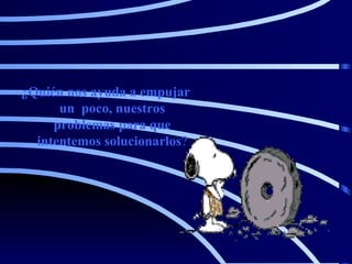 ¿Quién nos ayuda a empujar un  poco, nuestros problemas para que intentemos solucionarlos ? 