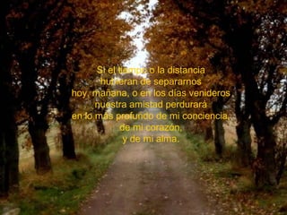 Si el tiempo o la distancia
       hubieran de separarnos
hoy, mañana, o en los días venideros
      nuestra amistad perdurará
en lo más profundo de mi conciencia,
             de mi corazón,
              y de mi alma.
 