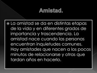  La

amistad se da en distintas etapas
de la vida y en diferentes grados de
importancia y trascendencia. La
amistad nace cuando las personas
encuentran inquietudes comunes.
Hay amistades que nacen a los pocos
minutos de relacionarse y otras que
tardan años en hacerlo.

 