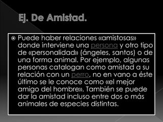 

Puede haber relaciones «amistosas»
donde interviene una persona y otro tipo
de «personalidad» (ángeles, santos) o de
una forma animal. Por ejemplo, algunas
personas catalogan como amistad a su
relación con un perro, no en vano a éste
último se le conoce como «el mejor
amigo del hombre». También se puede
dar la amistad incluso entre dos o más
animales de especies distintas.

 