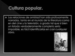 

Las relaciones de amistad han sido profusamente
narradas, tanto en el mundo de la literatura como
en del cine y la televisión, a grado tal que si bien
un listado verdaderamente completo sería
imposible, es fácil identificarlas en casi cualquier
obra.

 