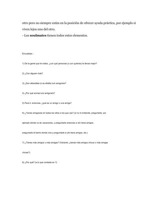 otro pero no siempre están en la posición de ofrecer ayuda práctica, por ejemplo si
viven lejos uno del otro.
- Los soulmates tienen todos estos elementos.

Encuestas:::

1) De la gente que te rodea, ¿con qué personas (o con quiénes) te llevas mejor?

2) ¿Con alguien más?

3) ¿Son ellos/ellas (o es él/ella) tu/s amigo/a/s?

4) ¿Por qué son/es tu/s amigo/a/s?

5) Para ti, entonces, ¿qué es un amigo o una amiga?

6) ¿Tienes amigos/as en todos los sitios a los que vas? (si no lo entiende, preguntarle, por

ejemplo dónde va de vacaciones, y preguntarle entonces si ahí tiene amigos;

preguntarle el barrio donde vive y preguntarle si ahí tiene amigos, etc.)

7) ¿Tienes más amigos o más amigas? (Variante: ¿tienes más amigos chicos o más amigas

chicas?)

8) ¿Por qué? (a lo que conteste en 7)

 