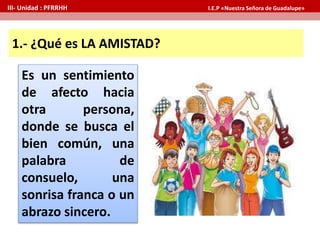 1.- ¿Qué es LA AMISTAD?
Es un sentimiento
de afecto hacia
otra persona,
donde se busca el
bien común, una
palabra de
consuelo, una
sonrisa franca o un
abrazo sincero.
III- Unidad : PFRRHH I.E.P «Nuestra Señora de Guadalupe»