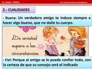 - Buena: Un verdadero amigo te induce siempre a
hacer algo bueno, que no dañe tu cuerpo.
2.- CUALIDADES
III- Unidad : PFRRHH I.E.P «Nuestra Señora de Guadalupe»
- Fiel: Porque al amigo se le puede confiar todo, con
la certeza de que su consejo será el indicado