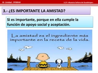 Si es importante, porque en ella cumple la
función de apoyo social y aceptación.
3.- ¿ES IMPORTANTE LA AMISTAD?
III- Unidad : PFRRHH I.E.P «Nuestra Señora de Guadalupe»