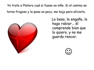 Yo trato a Platero cual si fuese un niño. Si el camino se 
torna fragoso y le pesa un poco, me bajo para aliviarlo. 
Lo beso, lo engaño, lo 
hago rabiar... él 
comprende bien que 
lo quiero, y no me 
guarda rencor. 
 
 