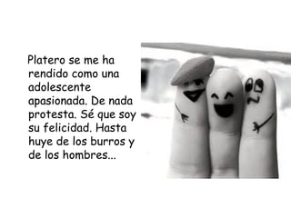 Platero se me ha 
rendido como una 
adolescente 
apasionada. De nada 
protesta. Sé que soy 
su felicidad. Hasta 
huye de los burros y 
de los hombres... 
 