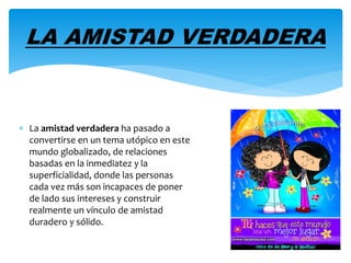 LA AMISTAD VERDADERA 
 La amistad verdadera ha pasado a 
convertirse en un tema utópico en este 
mundo globalizado, de relaciones 
basadas en la inmediatez y la 
superficialidad, donde las personas 
cada vez más son incapaces de poner 
de lado sus intereses y construir 
realmente un vínculo de amistad 
duradero y sólido. 
 