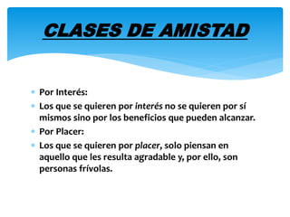CLASES DE AMISTAD 
 Por Interés: 
 Los que se quieren por interés no se quieren por sí 
mismos sino por los beneficios que pueden alcanzar. 
 Por Placer: 
 Los que se quieren por placer, solo piensan en 
aquello que les resulta agradable y, por ello, son 
personas frívolas. 
