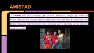 AMISTAD 
La amistad (del latín amicĭtas, por amicitĭa, deamicus, amigo, que deriva de 
amare, amar) es una relación afectiva entre dos o más personas. La amistad es una 
de las relaciones interpersonales más comunes que la mayoría de las personas 
tienen en la vida. 
 