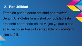 2. Por Utilidad 
También puede darse amistad por utilidad. 
Según Aristóteles la amistad por utilidad está 
presente sobre todo en los viejos ya que a esa 
edad ya no se busca lo agradable o placentero 
sino lo útil. 
 