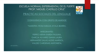 ESCUELA NORMAL EXPERIMENTAL DE EL FUERTE
PROF.¨MIGUEL CASTILLO CRUZ¨
PRACTICAS SOCIALES DEL LENGUAJE
¨CONVIVENCIA CON GRUPO DE AMIGOS¨
*MAESTRA: ROSA IMELDA AYALA IBARRA.
INTEGRANTES:
FIERRO MENA KAREN PAULINA.
GARCIA ALVAREZ DIANA LAURA.
HERNANDEZ SALAS ALEXIS MARISOL.
VALDEZ CARDENAS ANTONIETA.
2DO SEMESTRE A
13-FEBRERO´15
 