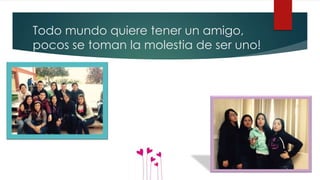 Todo mundo quiere tener un amigo,
pocos se toman la molestia de ser uno!
 