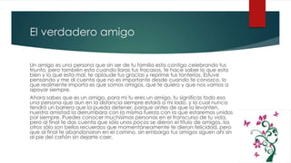 El verdadero amigo
Un amigo es una persona que sin ser de tu familia esta contigo celebrando tus
triunfo, pero también esta cuando lloras tus fracasos, te hace saber lo que esta
bien y lo que esta mal, te aplaude tus gracias y reprime tus tonterías. Estuve
pensando y me di cuenta que no es importante desde cuando te conozco, lo
que realmente importa es que somos amigos, que te quiero y que nos vamos a
apoyar siempre.
Ahora sabes que es un amigo, para mi tu eres un amigo, tu significas todo eso
una persona que aun en la distancia siempre estará a mi lado, y la cual nunca
tendrá un barrera que la pueda detener, porque antes de que la levanten,
nuestra amistad la derrumbara con la misma fuerza con la que estaremos unidos
por siempre. Puedes conocer muchísimas personas en el transcurso de tu vida,
pero al final te das cuenta que sólo unos pocos se dieron el titulo de amigos, los
otros sólo son bellos recuerdos que momentáneamente te dieron felicidad, pero
que al final te abandonaron en el camino, sin embargo tus amigos siguen ahí sin
al pie del cañón sin dejarte caer.
 