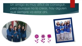 Un amigo es muy difícil de conseguir,
pero aunque no lo creas, hay alguien
que siempre va estar ahí.
 