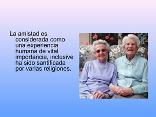 La amistad es
considerada como
una experiencia
humana de vital
importancia, inclusive
ha sido santificada
por varias religiones.
 