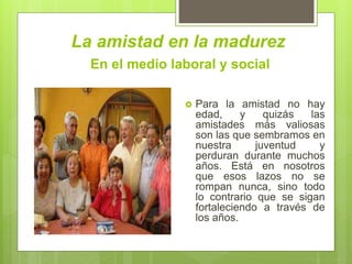 La amistad en la madurez
 Para la amistad no hay
edad, y quizás las
amistades más valiosas
son las que sembramos en
nuestra juventud y
perduran durante muchos
años. Está en nosotros
que esos lazos no se
rompan nunca, sino todo
lo contrario que se sigan
fortaleciendo a través de
los años.
En el medio laboral y social
 