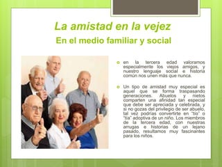 La amistad en la vejez
 en la tercera edad valoramos
especialmente los viejos amigos, y
nuestro lenguaje social e historia
común nos unen más que nunca.
 Un tipo de amistad muy especial es
aquel que se forma traspasando
generaciones. Abuelos y nietos
comparten una afinidad tan especial
que debe ser apreciada y celebrada, y
si no gozas del privilegio de ser abuelo,
tal vez podrías convertirte en “tío” o
“tía” adoptiva de un niño. Los miembros
de la tercera edad, con nuestras
arrugas e historias de un lejano
pasado, resultamos muy fascinantes
para los niños.
En el medio familiar y social
 