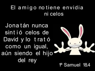El a m i g o no tiene envidia
ni celos
Jona tán nunca
sint i ó celos de
David y lo t rat ó
como un igual,
aún siendo el hijo
del rey
1ª Samuel 18.4
 