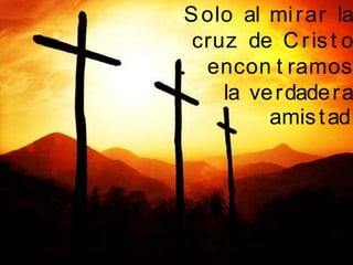 Solo al mirar la
cruz de Crist o
encon t ramos
la verdadera
amistad
 